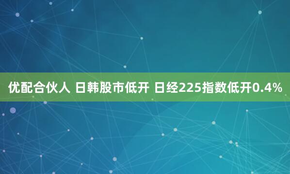 优配合伙人 日韩股市低开 日经225指数低开0.4%