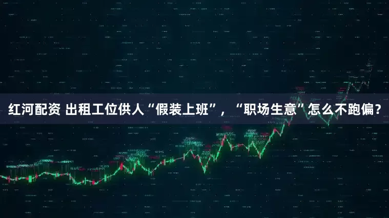 红河配资 出租工位供人“假装上班”，“职场生意”怎么不跑偏？