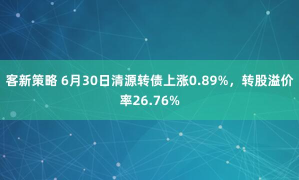 客新策略 6月30日清源转债上涨0.89%,转股溢价率26.76%