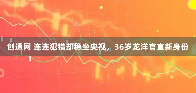 创通网 连连犯错却稳坐央视，36岁龙洋官宣新身份