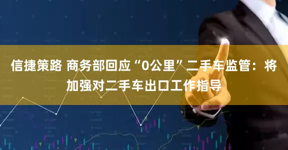 信捷策路 商务部回应“0公里”二手车监管：将加强对二手车出口工作指导