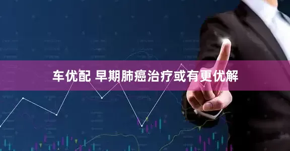 车优配 早期肺癌治疗或有更优解