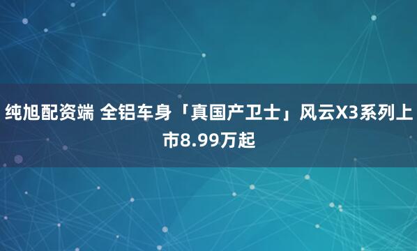 纯旭配资端 全铝车身「真国产卫士」风云X3系列上市8.99万起
