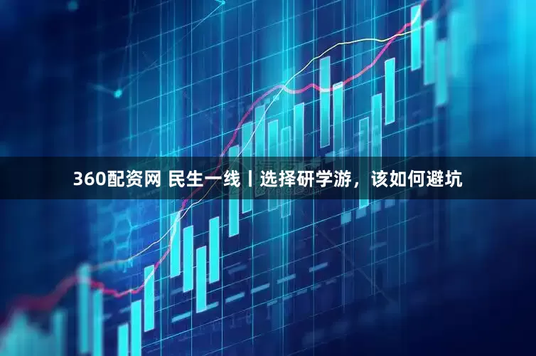 360配资网 民生一线丨选择研学游，该如何避坑