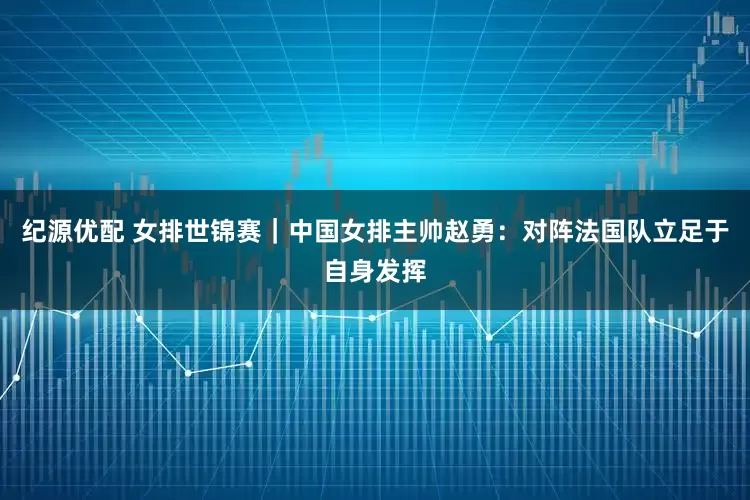 纪源优配 女排世锦赛｜中国女排主帅赵勇：对阵法国队立足于自身发挥