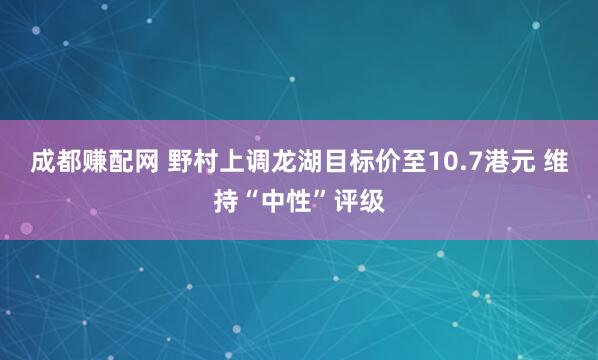 成都赚配网 野村上调龙湖目标价至10.7港元 维持“中性”评级