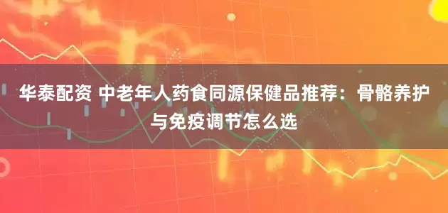 华泰配资 中老年人药食同源保健品推荐：骨骼养护与免疫调节怎么选