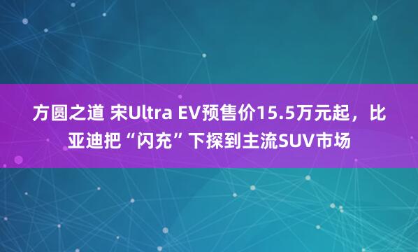 方圆之道 宋Ultra EV预售价15.5万元起，比亚迪把“闪充”下探到主流SUV市场