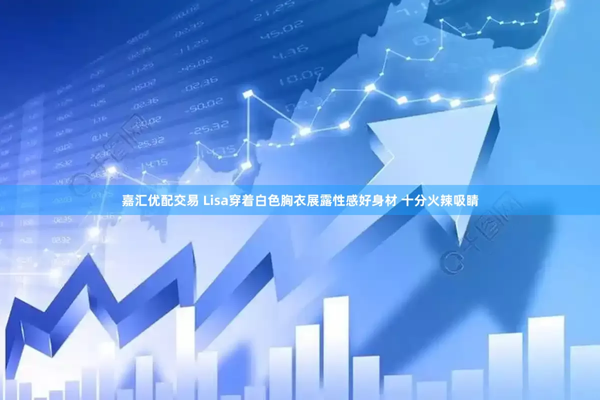 嘉汇优配交易 Lisa穿着白色胸衣展露性感好身材 十分火辣吸睛