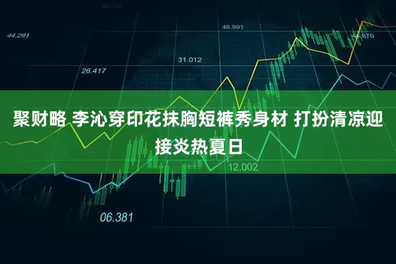 聚财略 李沁穿印花抹胸短裤秀身材 打扮清凉迎接炎热夏日