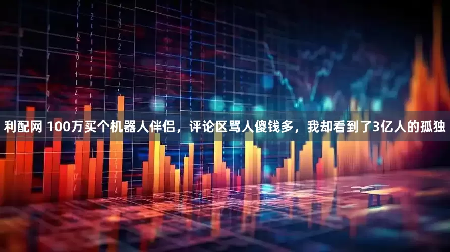 利配网 100万买个机器人伴侣，评论区骂人傻钱多，我却看到了3亿人的孤独