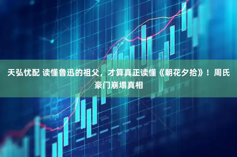 天弘忧配 读懂鲁迅的祖父，才算真正读懂《朝花夕拾》！周氏豪门崩塌真相